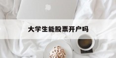 大学生能股票开户吗(大学生可以证券开户吗)