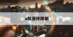 a股涨停限制(a股涨停上限)