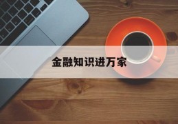 金融知识进万家(金融知识进万家活动简报)