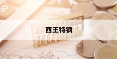 西王特钢(西王特钢公布2022年业绩)