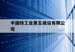 中国核工业第五建设有限公司(中国核工业第五建设有限公司招聘信息)