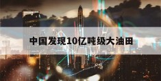 中国发现10亿吨级大油田(我国发现17个亿吨级大油田在哪里)