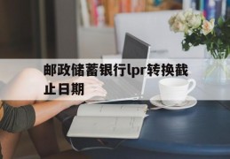 邮政储蓄银行lpr转换截止日期(邮政银行lpr转换后什么时候利率开始生效)