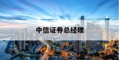 中信证券总经理(中信证券总经理年薪)