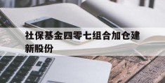 社保基金四零七组合加仓建新股份(全国社保基金四零三组合加仓的股票好不好)