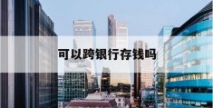 可以跨银行存钱吗(可以跨银行存钱吗需要手续费吗)