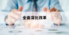 全面深化改革(全面深化改革心得体会个人2023年)