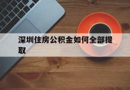 深圳住房公积金如何全部提取(深圳住房公积金如何全部提取条件)