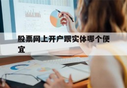 股票网上开户跟实体哪个便宜(股票网上开户跟营业厅开户有区别吗)