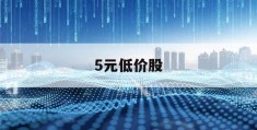 5元低价股(5元低价股票一览表2023年)