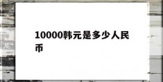 10000韩元是多少人民币(10000韩元是多少人民币啊)