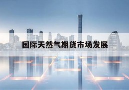 国际天然气期货市场发展(国际天然气期货行情东方财富网)