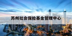 苏州社会保险基金管理中心(苏州养老保险查询个人账户查询)