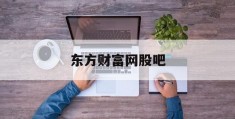 东方财富网股吧(东方财富网股吧官网)