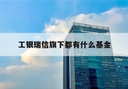 工银瑞信旗下都有什么基金(工银瑞信基金是工商银行的吗)