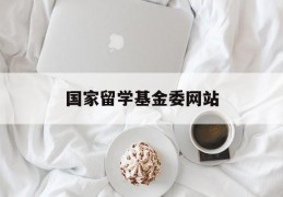 国家留学基金委网站(国家留学基金委联系方式)