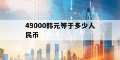 49000韩元等于多少人民币(49000韩元等于多少人民币汇率)