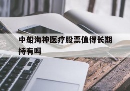 中船海神医疗股票值得长期持有吗(中船海神医疗股票值得长期持有吗是真的吗)