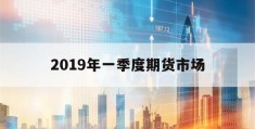 2019年一季度期货市场(2019年期货公司评级公布时间)