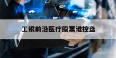 工银前沿医疗股票谁控盘(工银前沿医疗2020年上涨多少)