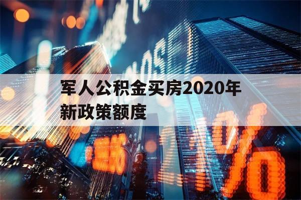 军人公积金买房2020年新政策额度(军人公积金买房2020年新政策额度是多少)