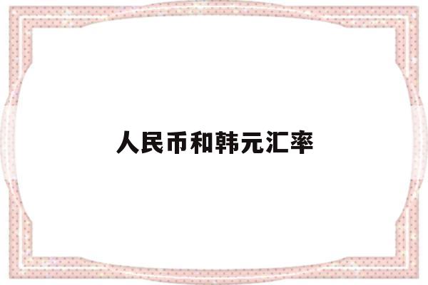 人民币和韩元汇率(人民币和韩元汇率最高多少)