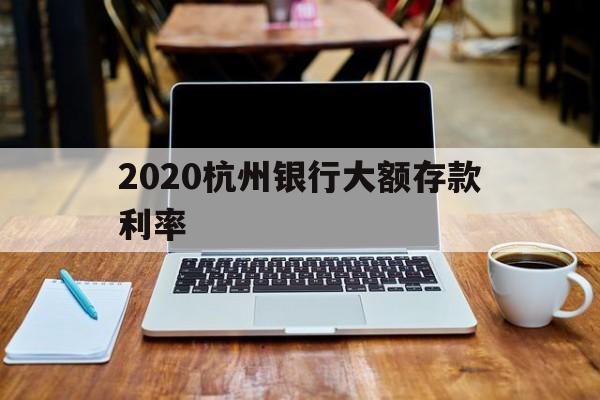 2020杭州银行大额存款利率(杭州银行大额存单利率2020年)