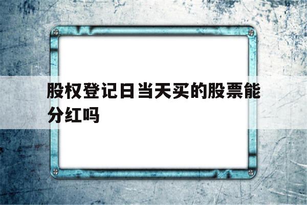 股权登记日当天买的股票能分红吗(股权登记日当天买的股票能分红吗税咋办)