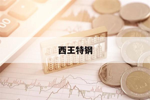 西王特钢(西王特钢公布2022年业绩)