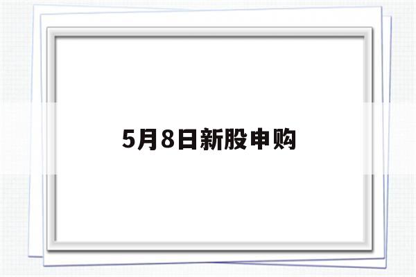 5月8日新股申购(5月8日新股申购值得申购吗为什么)