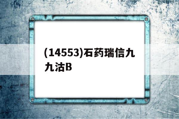 包含(14553)石药瑞信九九沽B的词条