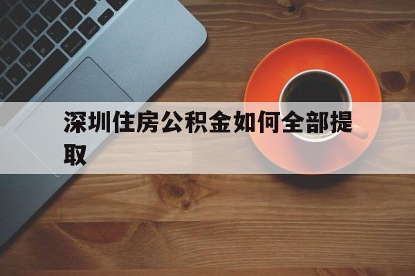 深圳住房公积金如何全部提取(深圳住房公积金如何全部提取条件)