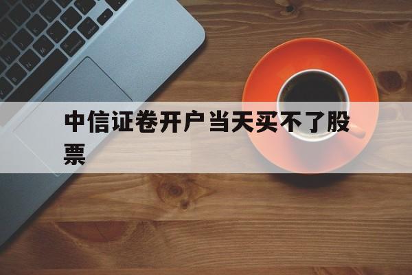 中信证卷开户当天买不了股票(中信证券开户后为什么买不了股票)