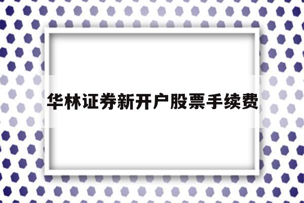 华林证券新开户股票手续费(华林证券新开户股票手续费怎么算)