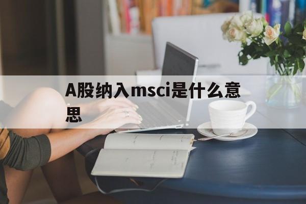 A股纳入msci是什么意思(a股纳入msci对上市公司的影响)