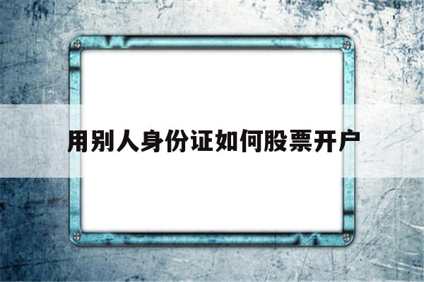 用别人身份证如何股票开户(可以用别人的身份证开股票账户吗)