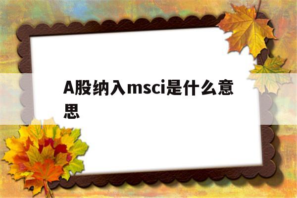 A股纳入msci是什么意思(a股纳入msci是什么意思呀)