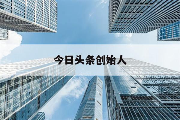 今日头条创始人(今日头条创始人在大学毕业后就创建了该公司)