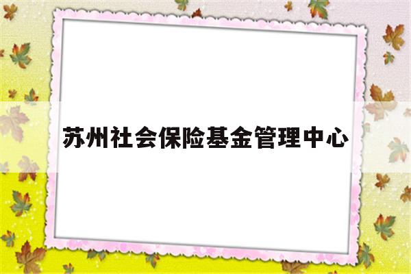 苏州社会保险基金管理中心(苏州社会保险基金管理中心app)