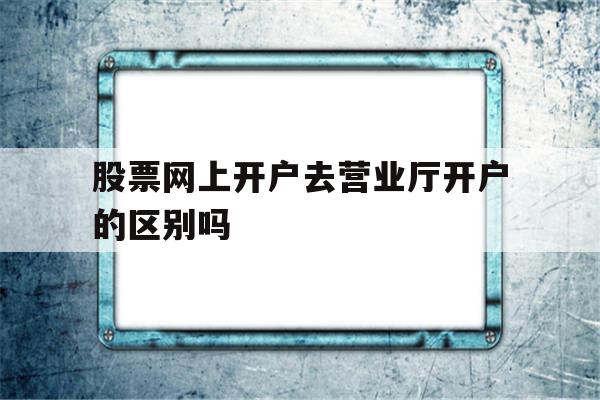 股票网上开户去营业厅开户的区别吗(股票网上开户和到交易厅开户有什么区别)