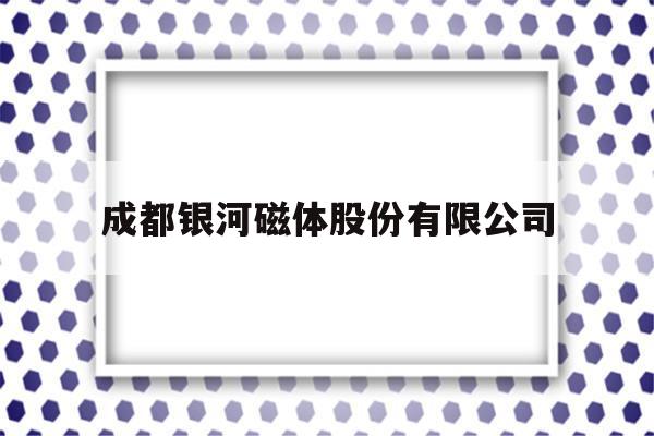 成都银河磁体股份有限公司(成都银河磁体股份有限公司官网)