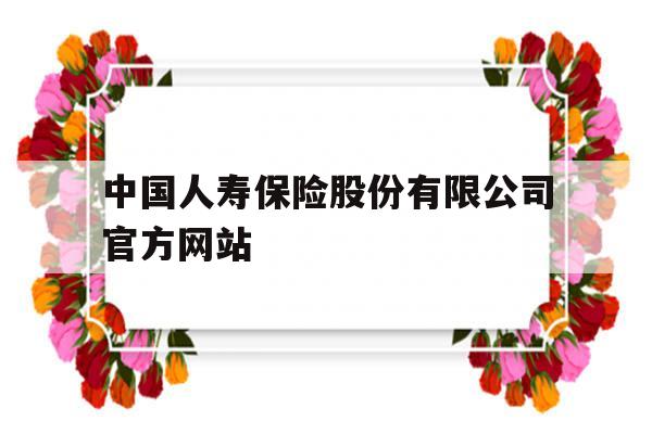 中国人寿保险股份有限公司官方网站(中国人寿保险股份有限公司官方网站查询)