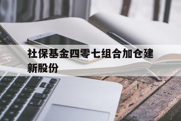 社保基金四零七组合加仓建新股份(全国社保基金四零三组合加仓的股票好不好)