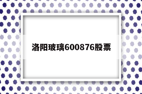 洛阳玻璃600876股票(洛阳玻璃股票收盘价)