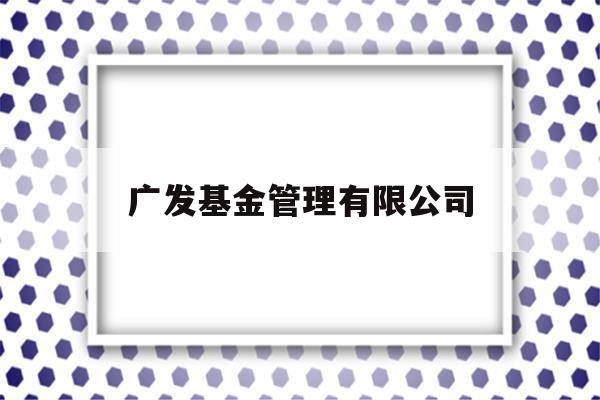 广发基金管理有限公司(广发基金管理有限公司天天基金网)