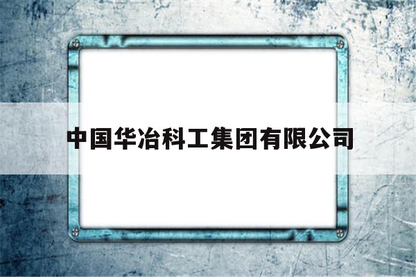 中国华冶科工集团有限公司(中国华冶科工集团有限公司是央企吗)