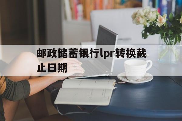 邮政储蓄银行lpr转换截止日期(邮政银行lpr转换后什么时候利率开始生效)