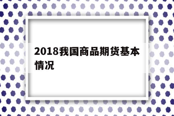 2018我国商品期货基本情况(2018我国商品期货基本情况介绍)